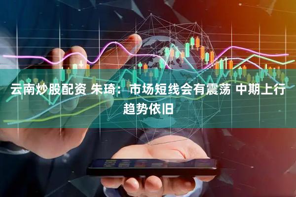 云南炒股配资 朱琦：市场短线会有震荡 中期上行趋势依旧
