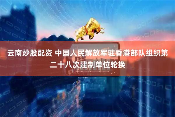 云南炒股配资 中国人民解放军驻香港部队组织第二十八次建制单位轮换