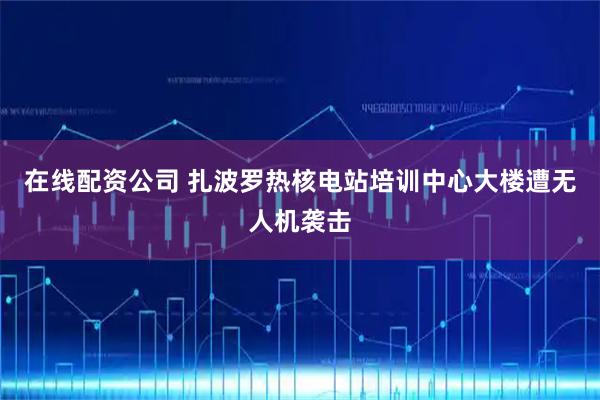 在线配资公司 扎波罗热核电站培训中心大楼遭无人机袭击