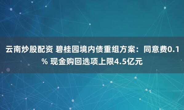 云南炒股配资 碧桂园境内债重组方案：同意费0.1% 现金购回选项上限4.5亿元