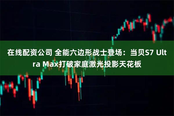 在线配资公司 全能六边形战士登场：当贝S7 Ultra Max打破家庭激光投影天花板
