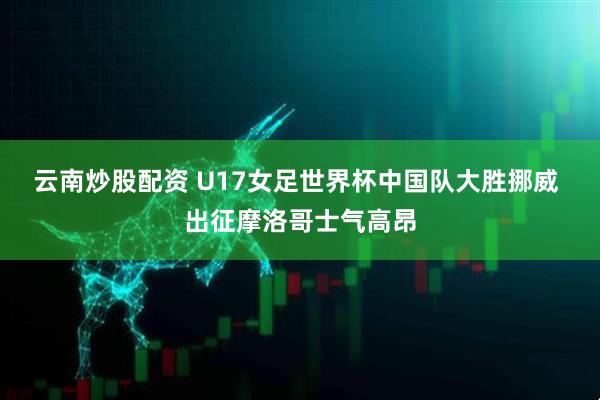 云南炒股配资 U17女足世界杯中国队大胜挪威 出征摩洛哥士气高昂