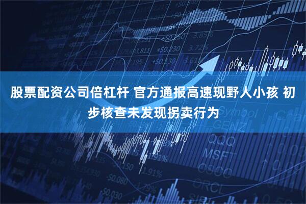 股票配资公司倍杠杆 官方通报高速现野人小孩 初步核查未发现拐卖行为