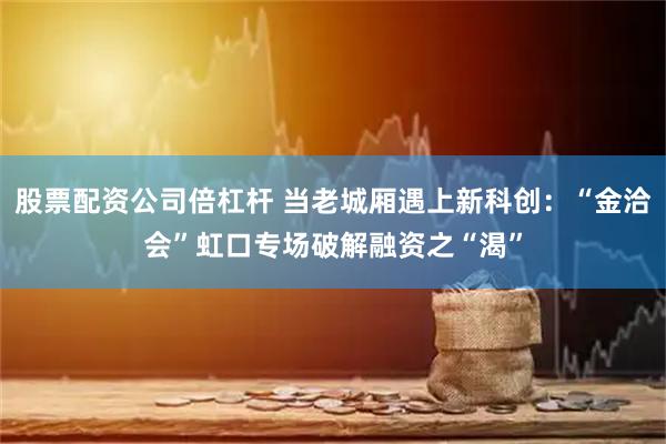 股票配资公司倍杠杆 当老城厢遇上新科创：“金洽会”虹口专场破解融资之“渴”