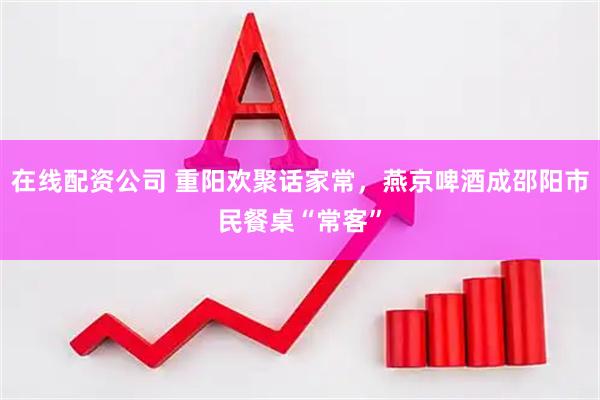 在线配资公司 重阳欢聚话家常，燕京啤酒成邵阳市民餐桌“常客”