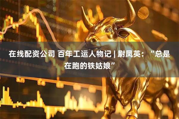 在线配资公司 百年工运人物记 | 尉凤英：“总是在跑的铁姑娘”