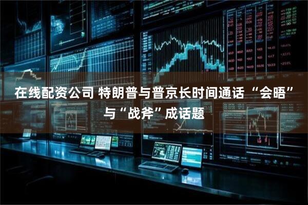 在线配资公司 特朗普与普京长时间通话 “会晤”与“战斧”成话题