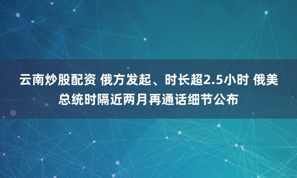 云南炒股配资 俄方发起、时长超2.5小时 俄美总统时隔近两月再通话细节公布