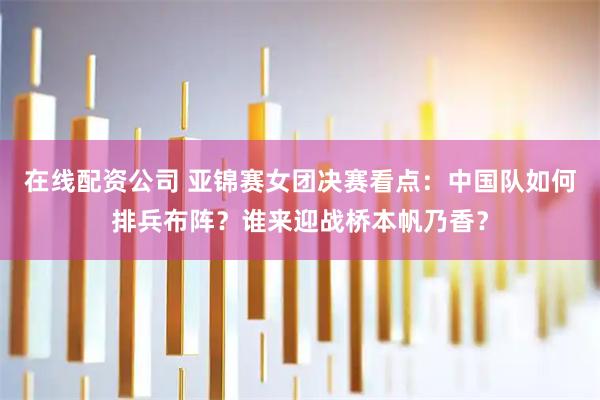 在线配资公司 亚锦赛女团决赛看点：中国队如何排兵布阵？谁来迎战桥本帆乃香？