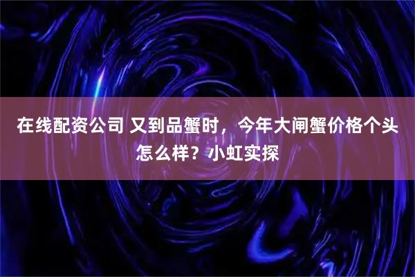 在线配资公司 又到品蟹时，今年大闸蟹价格个头怎么样？小虹实探