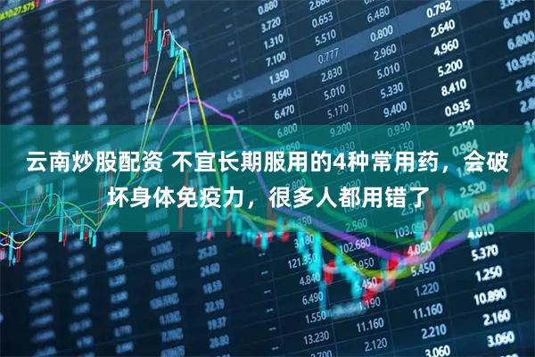 云南炒股配资 不宜长期服用的4种常用药，会破坏身体免疫力，很多人都用错了