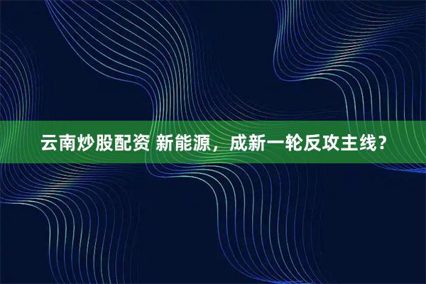 云南炒股配资 新能源，成新一轮反攻主线？