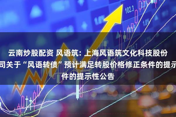 云南炒股配资 风语筑: 上海风语筑文化科技股份有限公司关于“风语转债”预计满足转股价格修正条件的提示性公告
