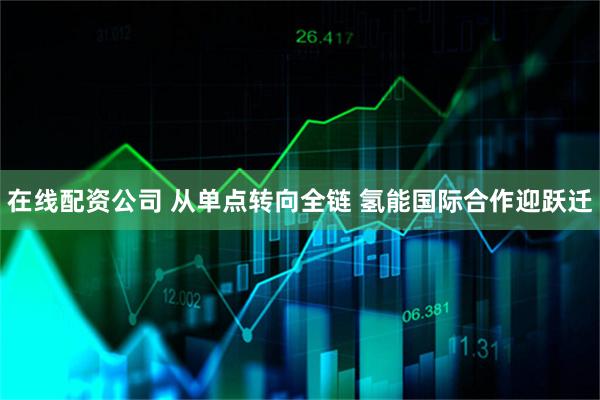 在线配资公司 从单点转向全链 氢能国际合作迎跃迁