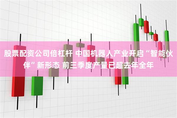 股票配资公司倍杠杆 中国机器人产业开启“智能伙伴”新形态 前三季度产量已超去年全年