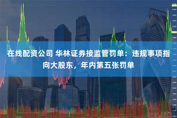 在线配资公司 华林证券接监管罚单：违规事项指向大股东，年内第五张罚单