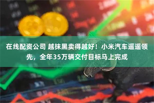 在线配资公司 越抹黑卖得越好！小米汽车遥遥领先，全年35万辆交付目标马上完成