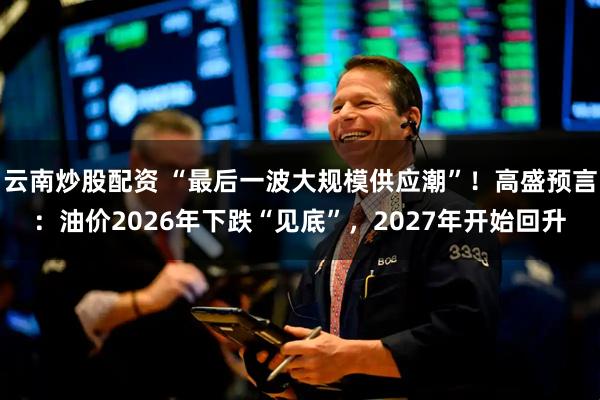 云南炒股配资 “最后一波大规模供应潮”！高盛预言：油价2026年下跌“见底”，2027年开始回升