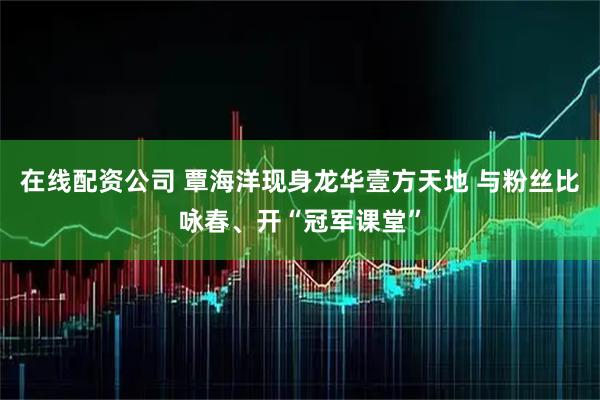 在线配资公司 覃海洋现身龙华壹方天地 与粉丝比咏春、开“冠军课堂”