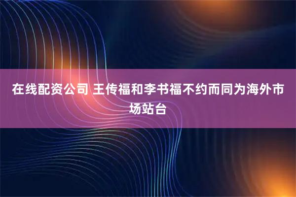 在线配资公司 王传福和李书福不约而同为海外市场站台