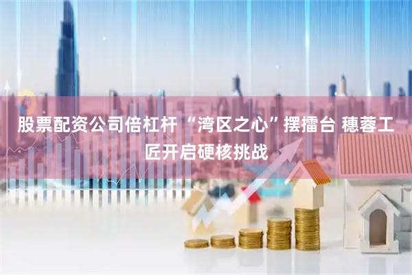 股票配资公司倍杠杆 “湾区之心”摆擂台 穗蓉工匠开启硬核挑战