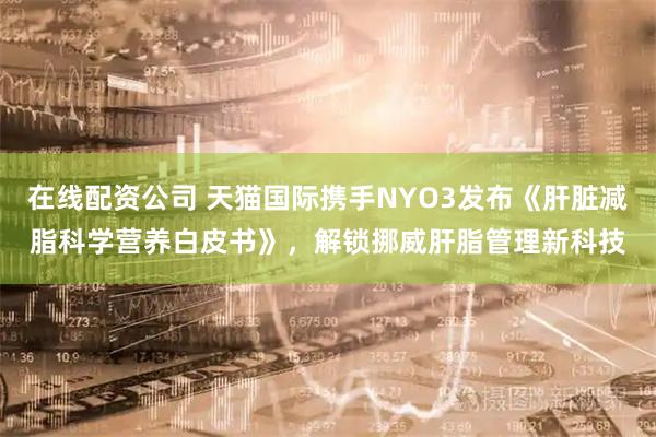 在线配资公司 天猫国际携手NYO3发布《肝脏减脂科学营养白皮书》，解锁挪威肝脂管理新科技