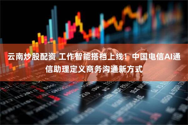 云南炒股配资 工作智能搭档上线！中国电信AI通信助理定义商务沟通新方式