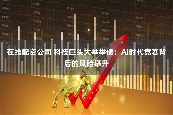 在线配资公司 科技巨头大举举债：AI时代竞赛背后的风险攀升