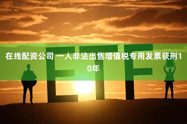 在线配资公司 一人非法出售增值税专用发票获刑10年