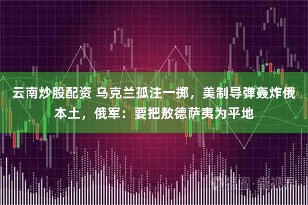 云南炒股配资 乌克兰孤注一掷，美制导弹轰炸俄本土，俄军：要把敖德萨夷为平地