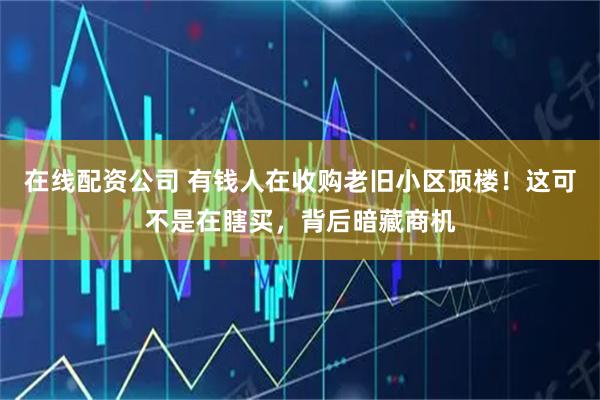 在线配资公司 有钱人在收购老旧小区顶楼！这可不是在瞎买，背后暗藏商机
