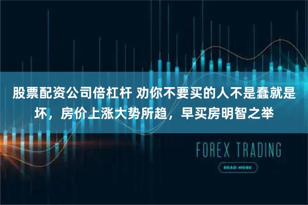 股票配资公司倍杠杆 劝你不要买的人不是蠢就是坏，房价上涨大势所趋，早买房明智之举