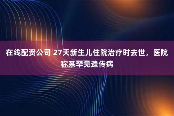 在线配资公司 27天新生儿住院治疗时去世，医院称系罕见遗传病