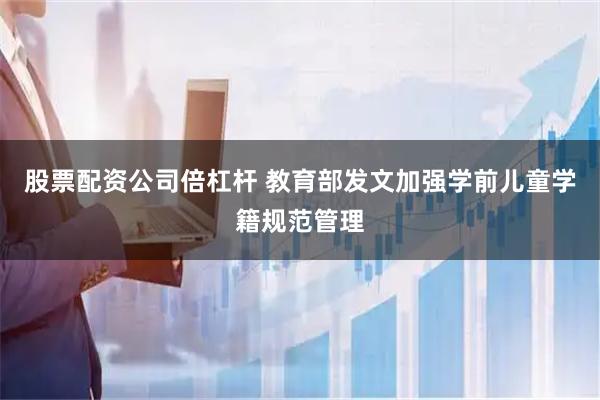 股票配资公司倍杠杆 教育部发文加强学前儿童学籍规范管理