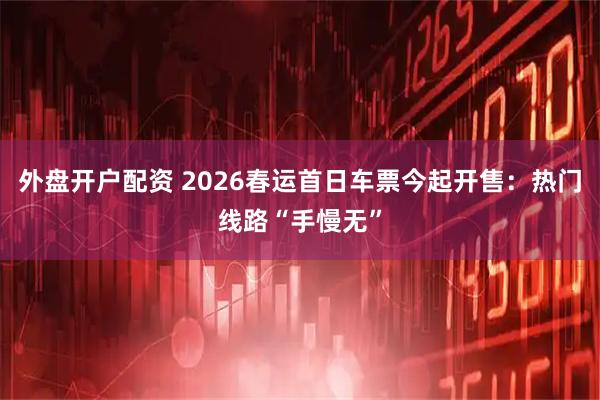 外盘开户配资 2026春运首日车票今起开售：热门线路“手慢无”