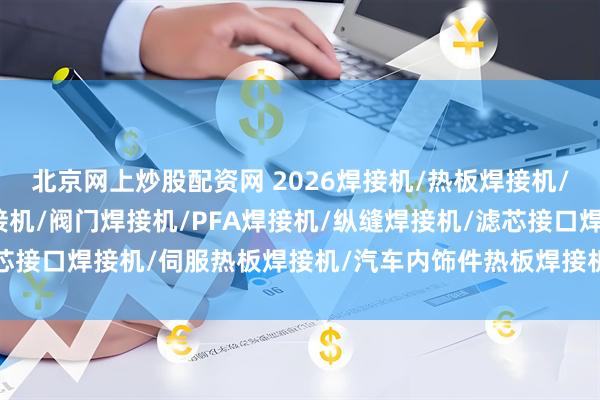 北京网上炒股配资网 2026焊接机/热板焊接机/超声波焊接机/塑料焊接机/阀门焊接机/PFA焊接机/纵缝焊接机/滤芯接口焊接机/伺服热板焊接机/汽车内饰件热板焊接机/汽车水箱焊接机/