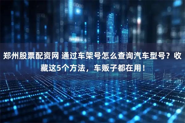 郑州股票配资网 通过车架号怎么查询汽车型号？收藏这5个方法，车贩子都在用！