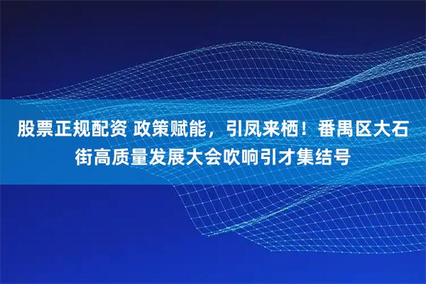 股票正规配资 政策赋能，引凤来栖！番禺区大石街高质量发展大会吹响引才集结号