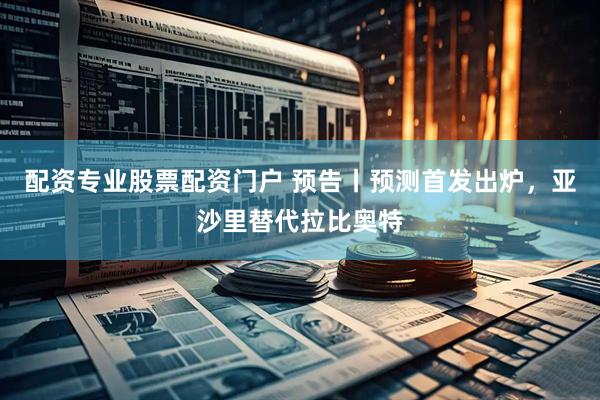 配资专业股票配资门户 预告丨预测首发出炉，亚沙里替代拉比奥特