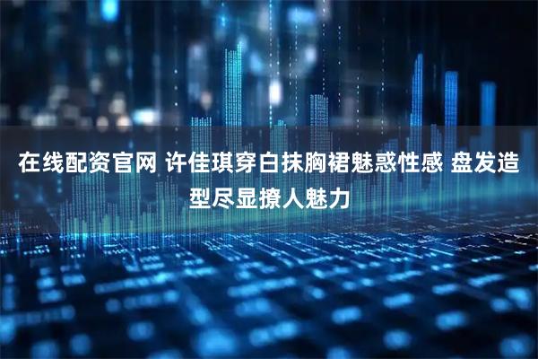 在线配资官网 许佳琪穿白抹胸裙魅惑性感 盘发造型尽显撩人魅力