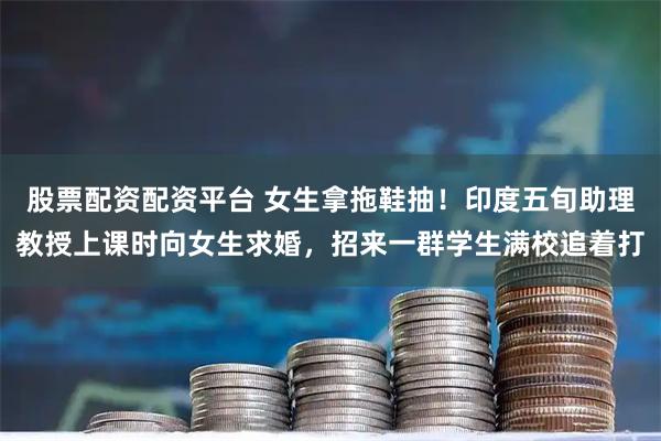 股票配资配资平台 女生拿拖鞋抽！印度五旬助理教授上课时向女生求婚，招来一群学生满校追着打