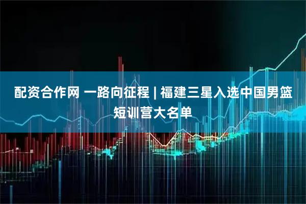 配资合作网 一路向征程 | 福建三星入选中国男篮短训营大名单
