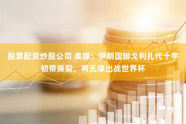 股票配资炒股公司 美媒：伊朗国脚戈利扎代十字韧带撕裂，将无缘出战世界杯