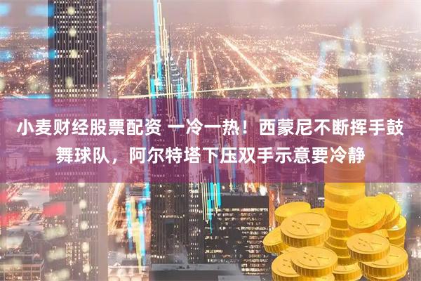 小麦财经股票配资 一冷一热！西蒙尼不断挥手鼓舞球队，阿尔特塔下压双手示意要冷静