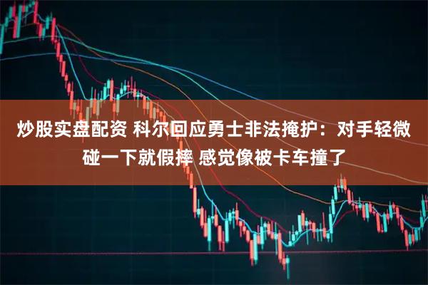 炒股实盘配资 科尔回应勇士非法掩护：对手轻微碰一下就假摔 感觉像被卡车撞了