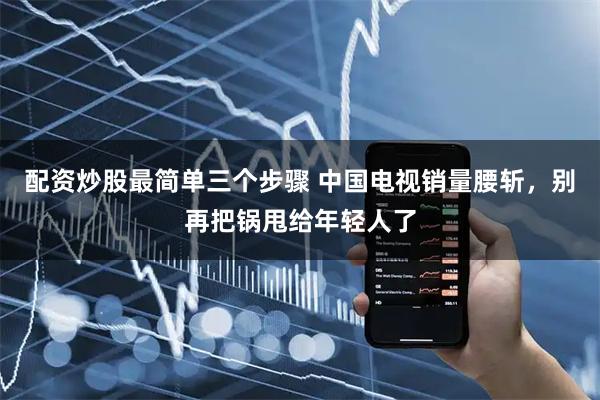 配资炒股最简单三个步骤 中国电视销量腰斩，别再把锅甩给年轻人了