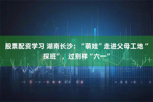 股票配资学习 湖南长沙：“萌娃”走进父母工地“探班”，过别样“六一”