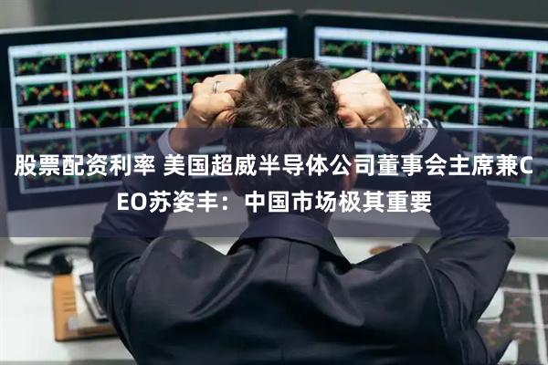 股票配资利率 美国超威半导体公司董事会主席兼CEO苏姿丰：中国市场极其重要